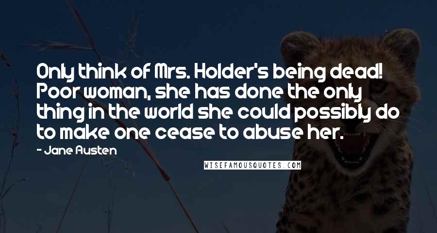 Jane Austen Quotes: Only think of Mrs. Holder's being dead! Poor woman, she has done the only thing in the world she could possibly do to make one cease to abuse her.