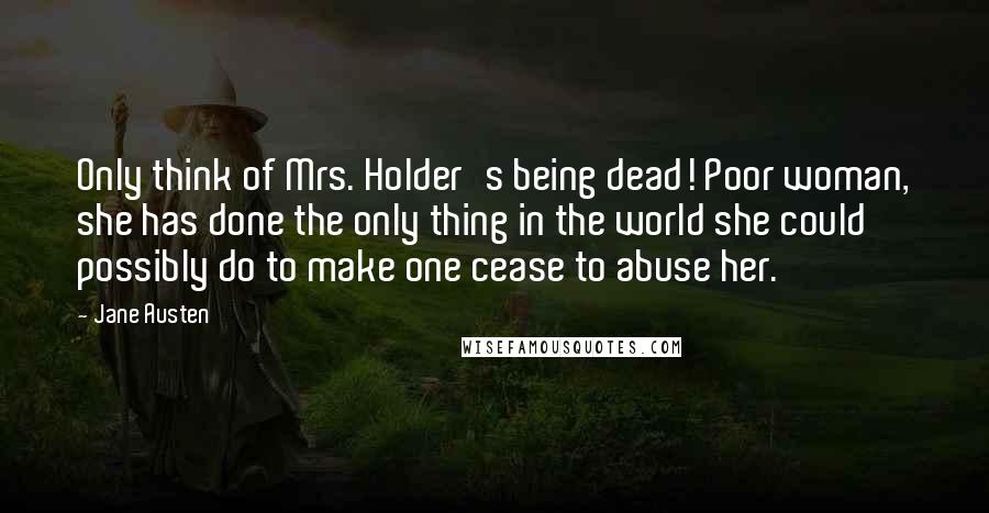 Jane Austen Quotes: Only think of Mrs. Holder's being dead! Poor woman, she has done the only thing in the world she could possibly do to make one cease to abuse her.