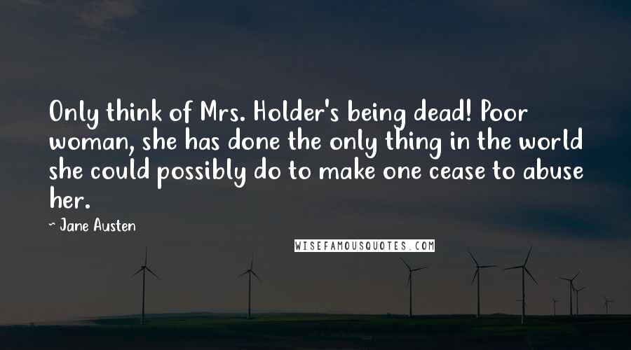 Jane Austen Quotes: Only think of Mrs. Holder's being dead! Poor woman, she has done the only thing in the world she could possibly do to make one cease to abuse her.