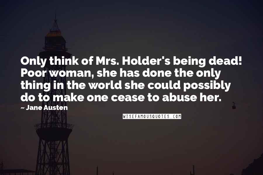 Jane Austen Quotes: Only think of Mrs. Holder's being dead! Poor woman, she has done the only thing in the world she could possibly do to make one cease to abuse her.