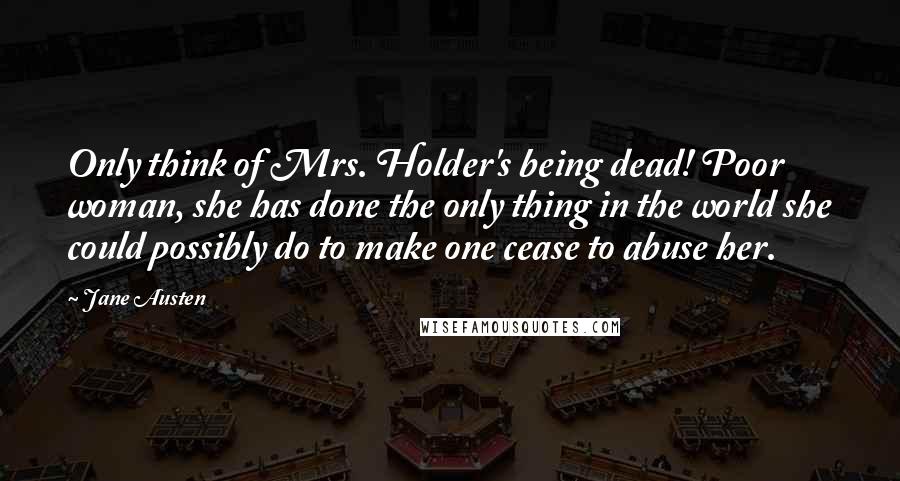 Jane Austen Quotes: Only think of Mrs. Holder's being dead! Poor woman, she has done the only thing in the world she could possibly do to make one cease to abuse her.