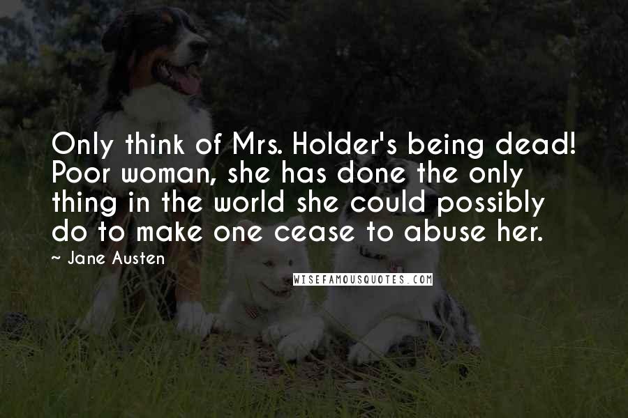 Jane Austen Quotes: Only think of Mrs. Holder's being dead! Poor woman, she has done the only thing in the world she could possibly do to make one cease to abuse her.