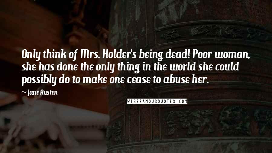 Jane Austen Quotes: Only think of Mrs. Holder's being dead! Poor woman, she has done the only thing in the world she could possibly do to make one cease to abuse her.