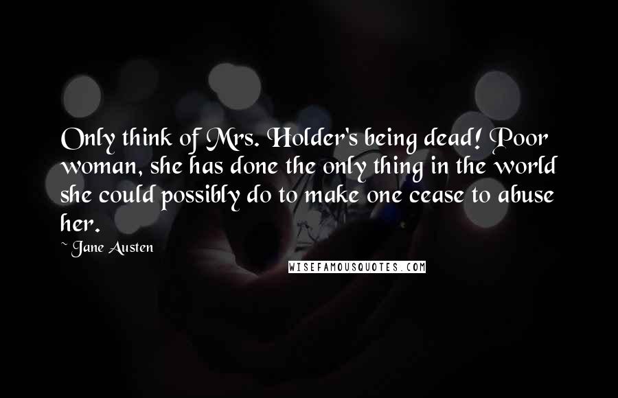 Jane Austen Quotes: Only think of Mrs. Holder's being dead! Poor woman, she has done the only thing in the world she could possibly do to make one cease to abuse her.
