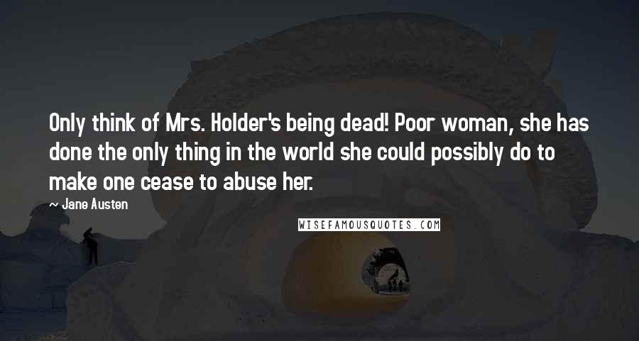 Jane Austen Quotes: Only think of Mrs. Holder's being dead! Poor woman, she has done the only thing in the world she could possibly do to make one cease to abuse her.
