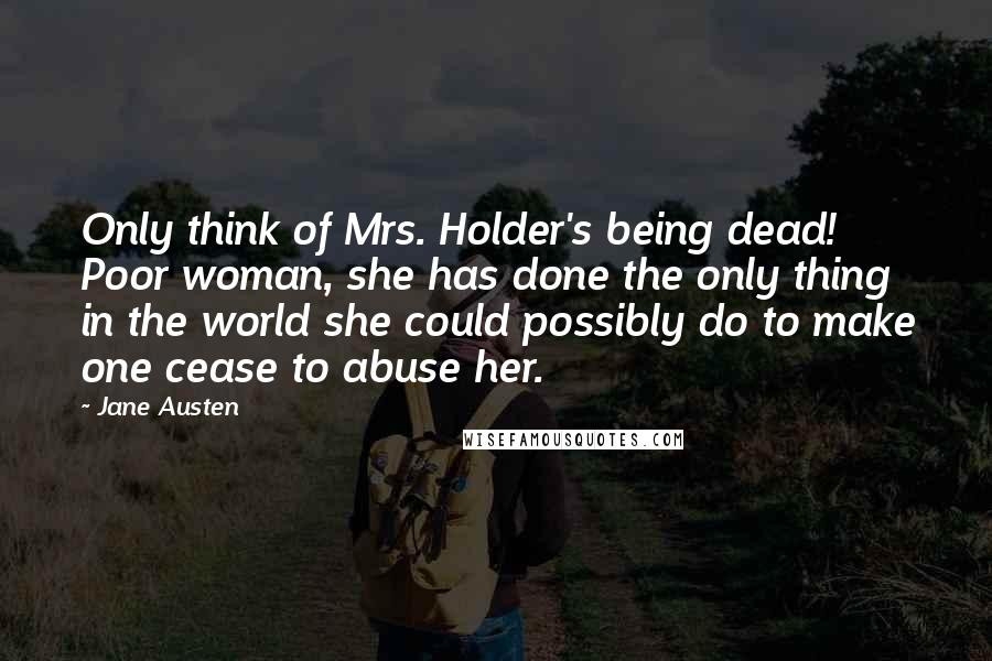 Jane Austen Quotes: Only think of Mrs. Holder's being dead! Poor woman, she has done the only thing in the world she could possibly do to make one cease to abuse her.
