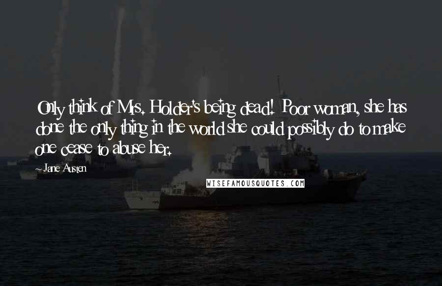 Jane Austen Quotes: Only think of Mrs. Holder's being dead! Poor woman, she has done the only thing in the world she could possibly do to make one cease to abuse her.