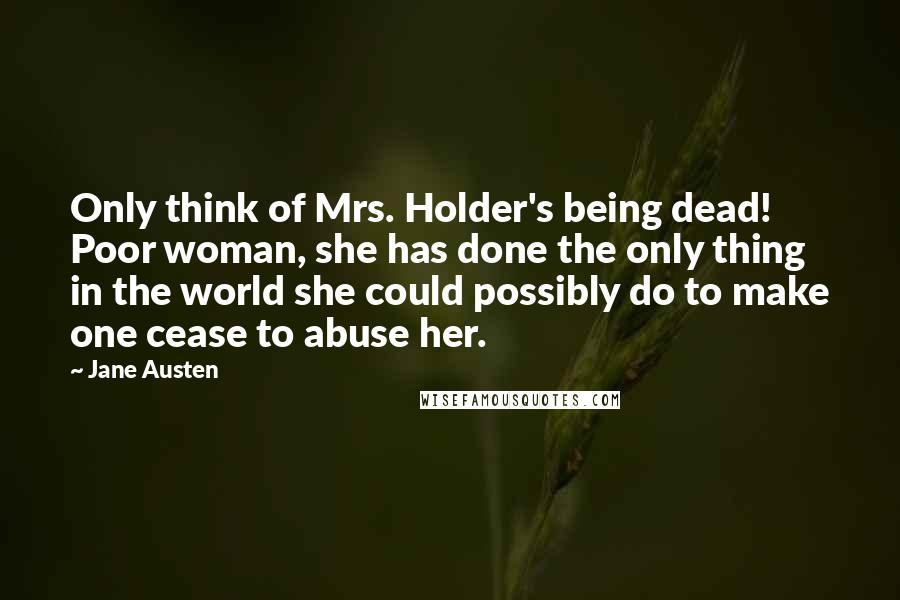 Jane Austen Quotes: Only think of Mrs. Holder's being dead! Poor woman, she has done the only thing in the world she could possibly do to make one cease to abuse her.