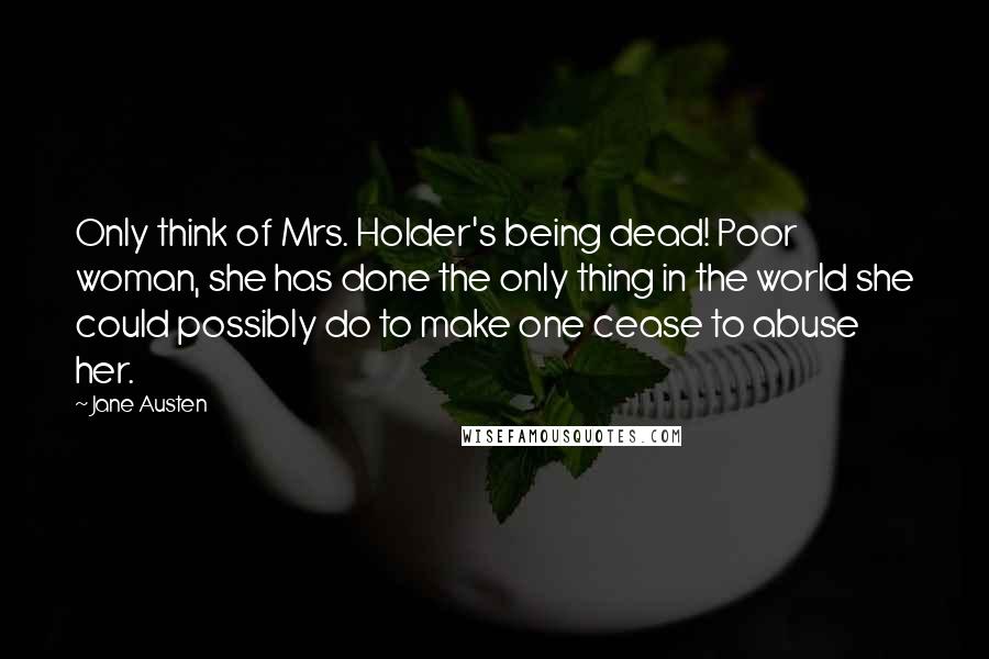 Jane Austen Quotes: Only think of Mrs. Holder's being dead! Poor woman, she has done the only thing in the world she could possibly do to make one cease to abuse her.