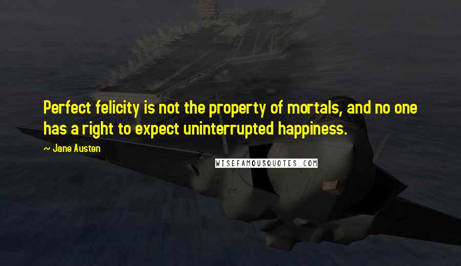 Jane Austen Quotes: Perfect felicity is not the property of mortals, and no one has a right to expect uninterrupted happiness.