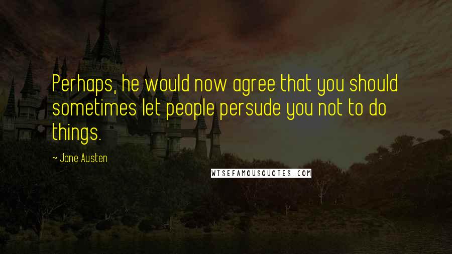 Jane Austen Quotes: Perhaps, he would now agree that you should sometimes let people persude you not to do things.