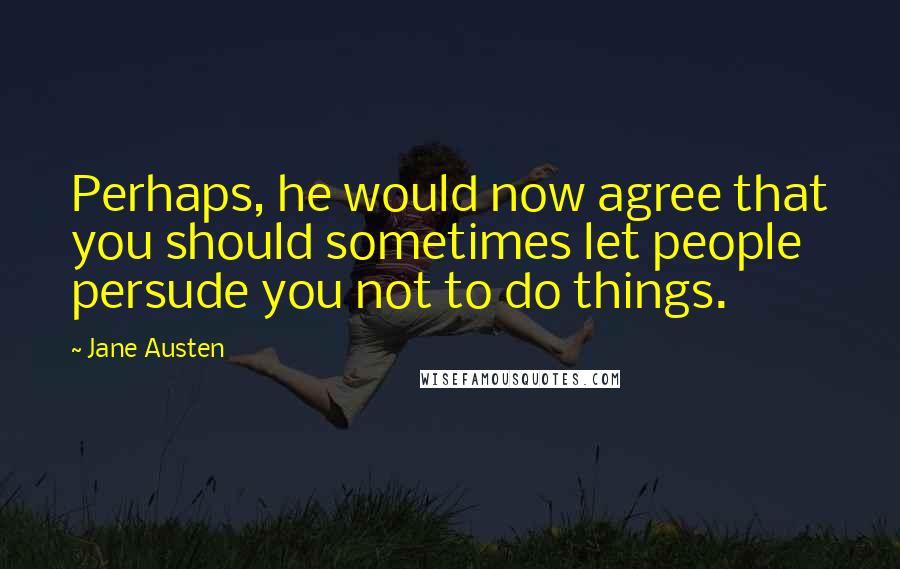Jane Austen Quotes: Perhaps, he would now agree that you should sometimes let people persude you not to do things.