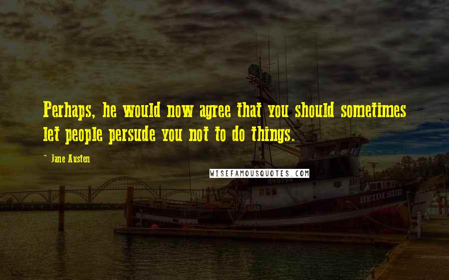 Jane Austen Quotes: Perhaps, he would now agree that you should sometimes let people persude you not to do things.