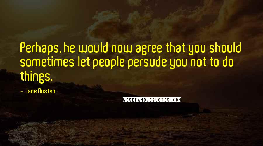 Jane Austen Quotes: Perhaps, he would now agree that you should sometimes let people persude you not to do things.