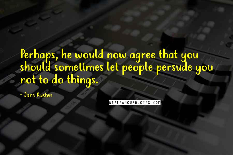 Jane Austen Quotes: Perhaps, he would now agree that you should sometimes let people persude you not to do things.