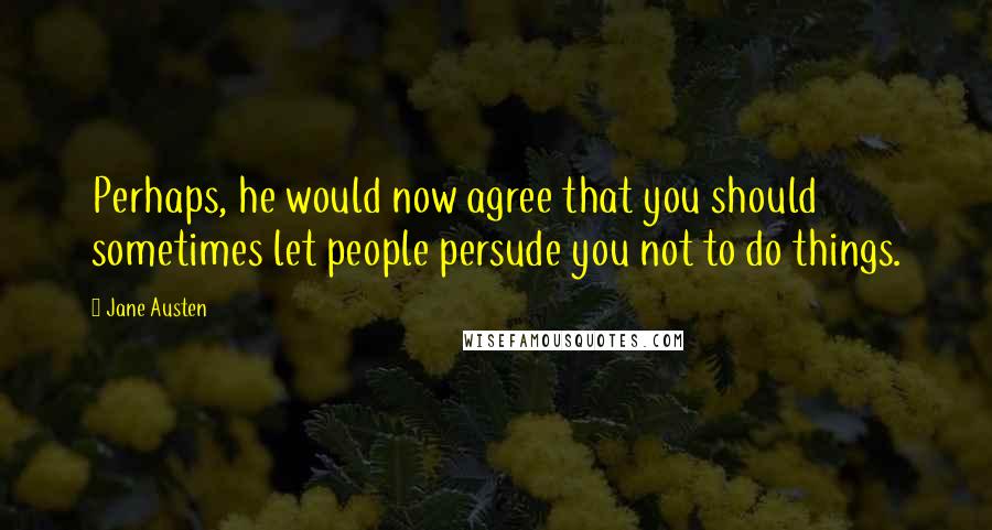 Jane Austen Quotes: Perhaps, he would now agree that you should sometimes let people persude you not to do things.