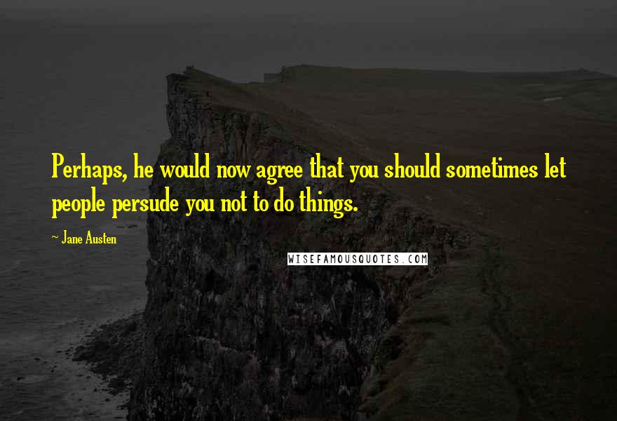 Jane Austen Quotes: Perhaps, he would now agree that you should sometimes let people persude you not to do things.