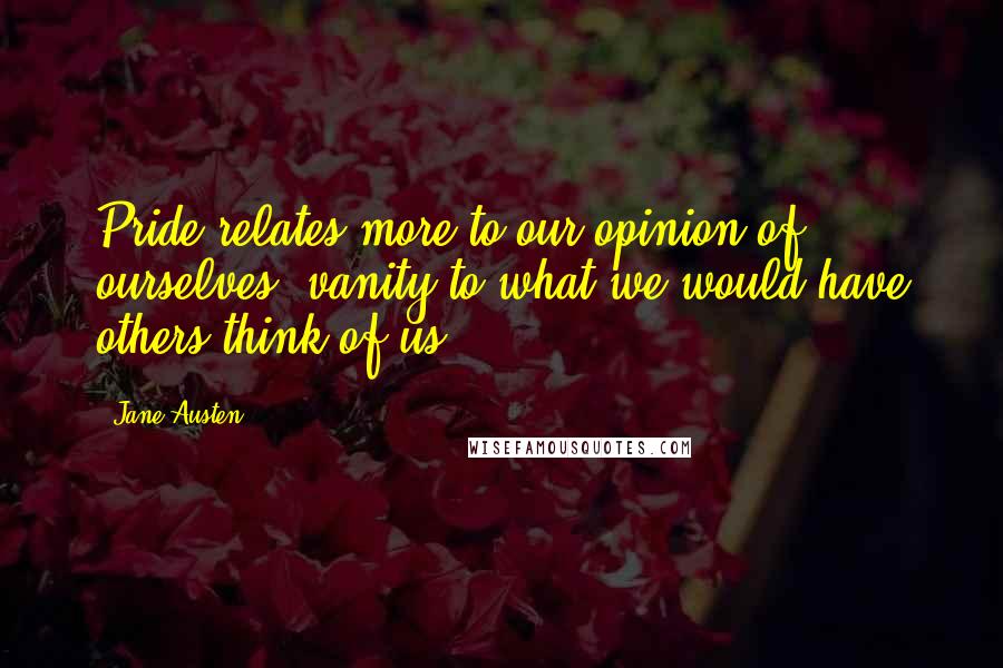 Jane Austen Quotes: Pride relates more to our opinion of ourselves, vanity to what we would have others think of us.