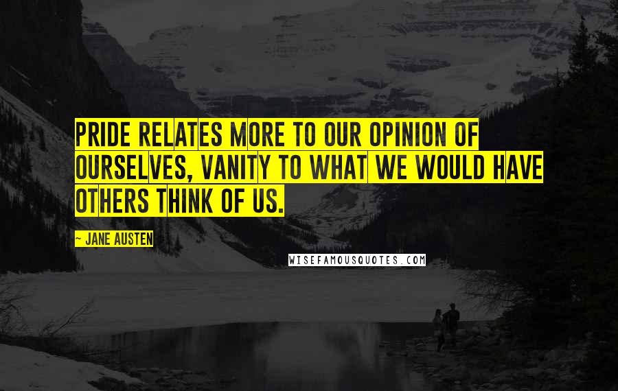 Jane Austen Quotes: Pride relates more to our opinion of ourselves, vanity to what we would have others think of us.