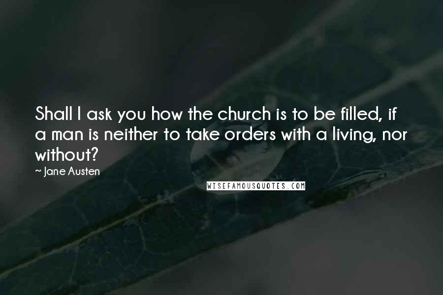 Jane Austen Quotes: Shall I ask you how the church is to be filled, if a man is neither to take orders with a living, nor without?