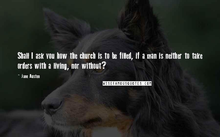 Jane Austen Quotes: Shall I ask you how the church is to be filled, if a man is neither to take orders with a living, nor without?