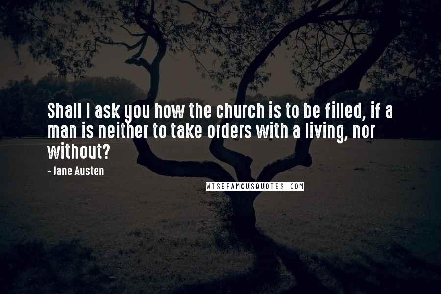 Jane Austen Quotes: Shall I ask you how the church is to be filled, if a man is neither to take orders with a living, nor without?