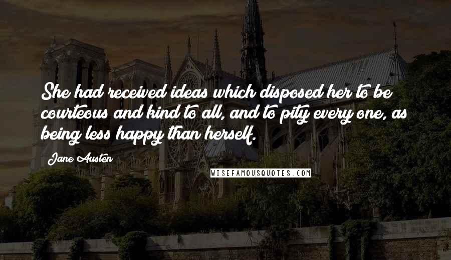 Jane Austen Quotes: She had received ideas which disposed her to be courteous and kind to all, and to pity every one, as being less happy than herself.