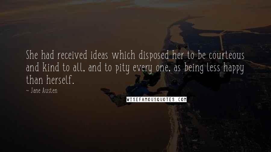 Jane Austen Quotes: She had received ideas which disposed her to be courteous and kind to all, and to pity every one, as being less happy than herself.