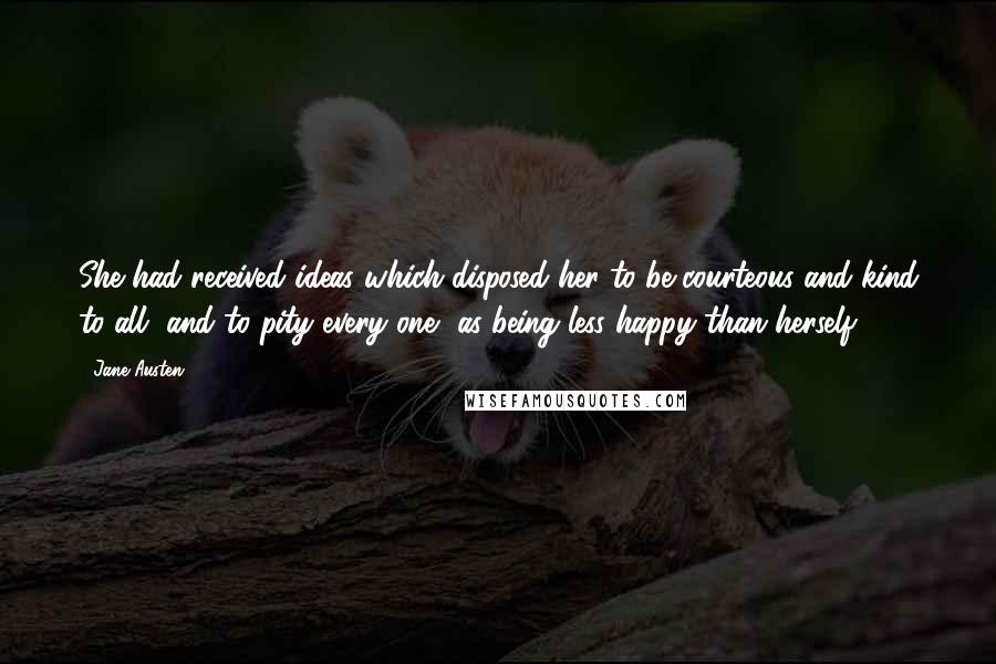 Jane Austen Quotes: She had received ideas which disposed her to be courteous and kind to all, and to pity every one, as being less happy than herself.