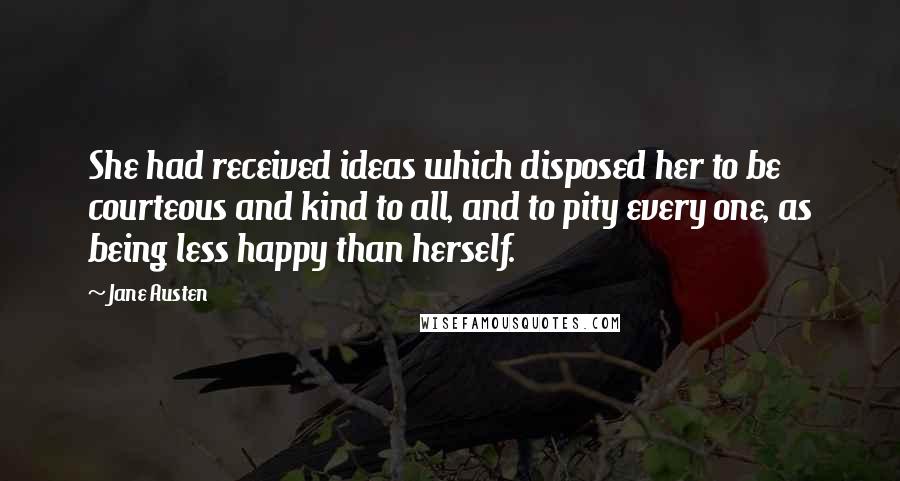 Jane Austen Quotes: She had received ideas which disposed her to be courteous and kind to all, and to pity every one, as being less happy than herself.