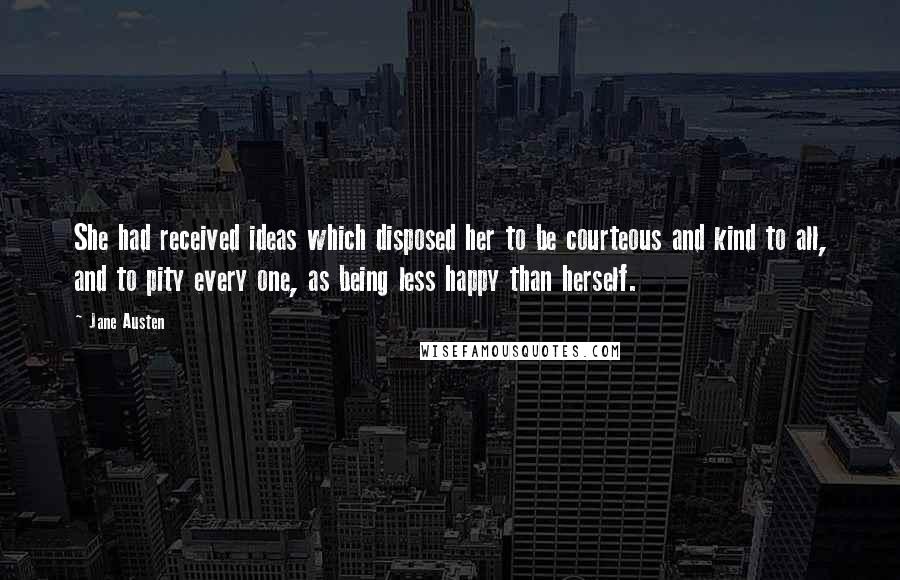 Jane Austen Quotes: She had received ideas which disposed her to be courteous and kind to all, and to pity every one, as being less happy than herself.