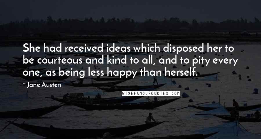 Jane Austen Quotes: She had received ideas which disposed her to be courteous and kind to all, and to pity every one, as being less happy than herself.