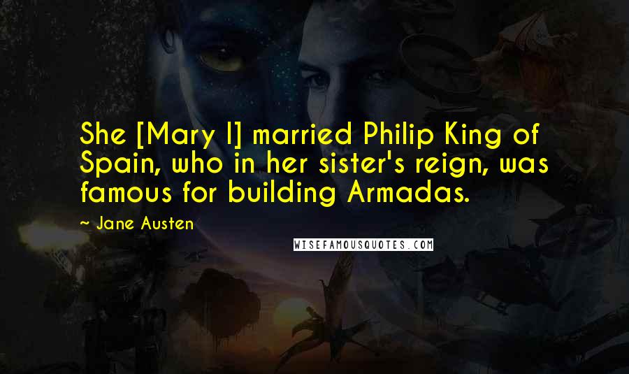 Jane Austen Quotes: She [Mary I] married Philip King of Spain, who in her sister's reign, was famous for building Armadas.