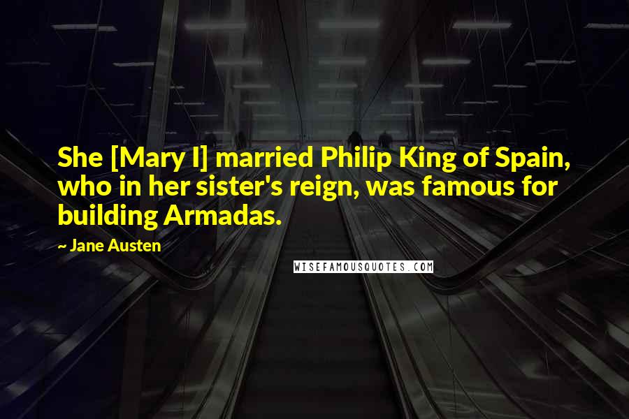 Jane Austen Quotes: She [Mary I] married Philip King of Spain, who in her sister's reign, was famous for building Armadas.