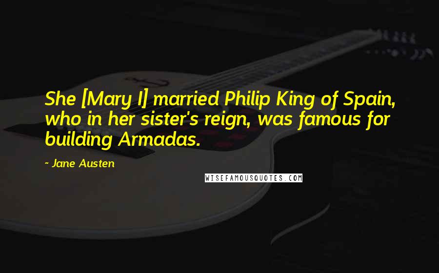 Jane Austen Quotes: She [Mary I] married Philip King of Spain, who in her sister's reign, was famous for building Armadas.