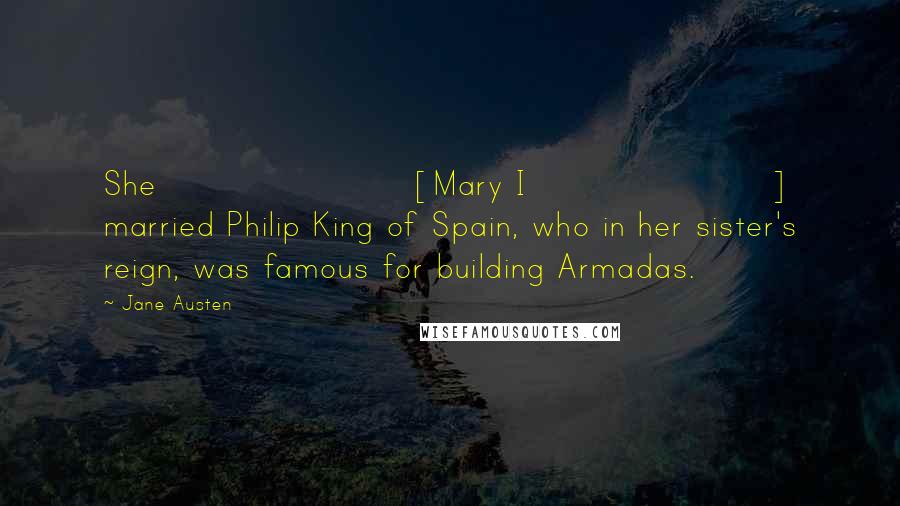 Jane Austen Quotes: She [Mary I] married Philip King of Spain, who in her sister's reign, was famous for building Armadas.