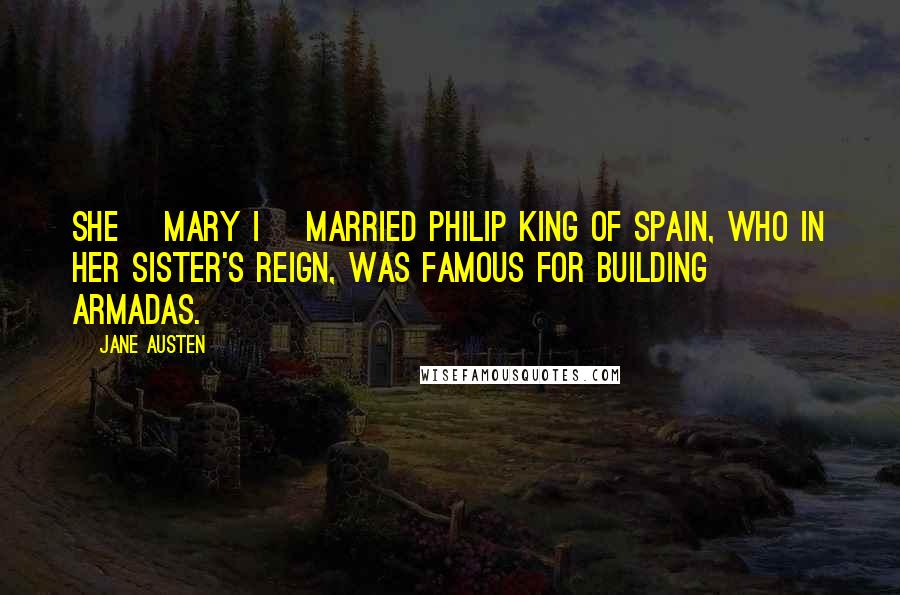 Jane Austen Quotes: She [Mary I] married Philip King of Spain, who in her sister's reign, was famous for building Armadas.