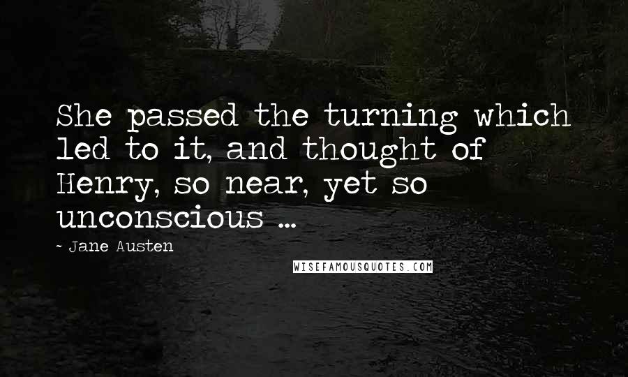 Jane Austen Quotes: She passed the turning which led to it, and thought of Henry, so near, yet so unconscious ...