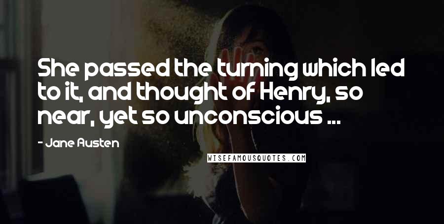 Jane Austen Quotes: She passed the turning which led to it, and thought of Henry, so near, yet so unconscious ...