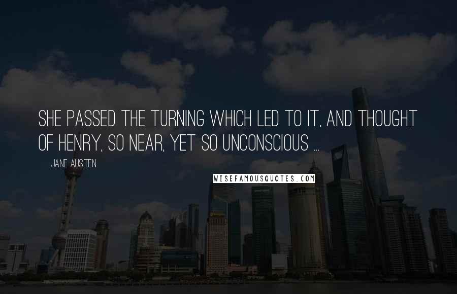 Jane Austen Quotes: She passed the turning which led to it, and thought of Henry, so near, yet so unconscious ...