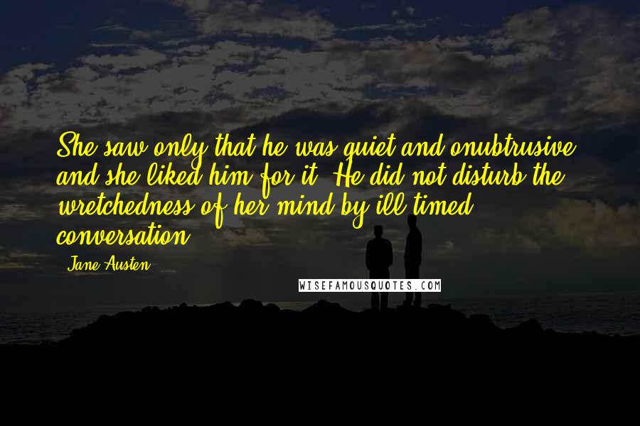 Jane Austen Quotes: She saw only that he was quiet and onubtrusive, and she liked him for it. He did not disturb the wretchedness of her mind by ill-timed conversation.