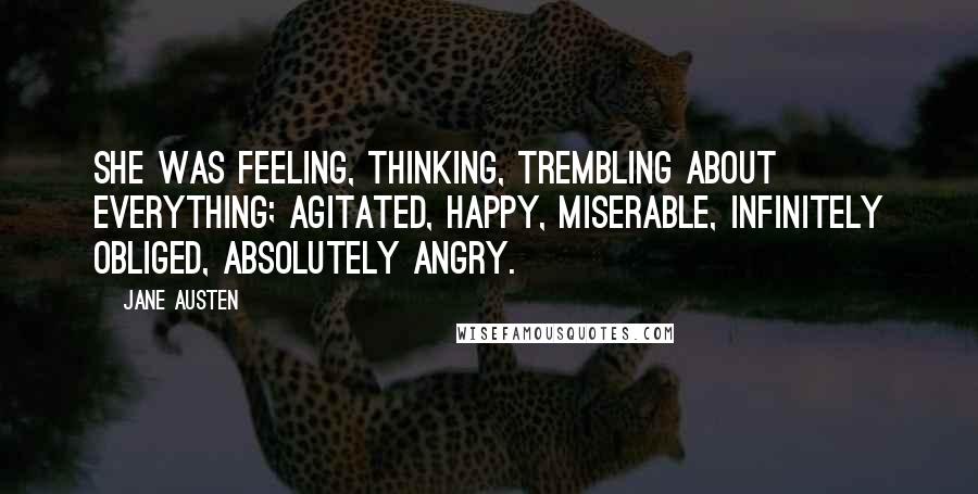 Jane Austen Quotes: She was feeling, thinking, trembling about everything; agitated, happy, miserable, infinitely obliged, absolutely angry.