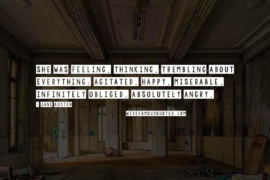 Jane Austen Quotes: She was feeling, thinking, trembling about everything; agitated, happy, miserable, infinitely obliged, absolutely angry.