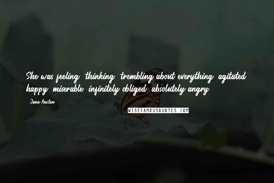 Jane Austen Quotes: She was feeling, thinking, trembling about everything; agitated, happy, miserable, infinitely obliged, absolutely angry.