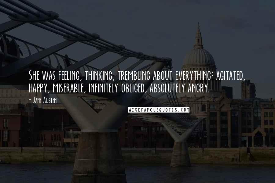 Jane Austen Quotes: She was feeling, thinking, trembling about everything; agitated, happy, miserable, infinitely obliged, absolutely angry.