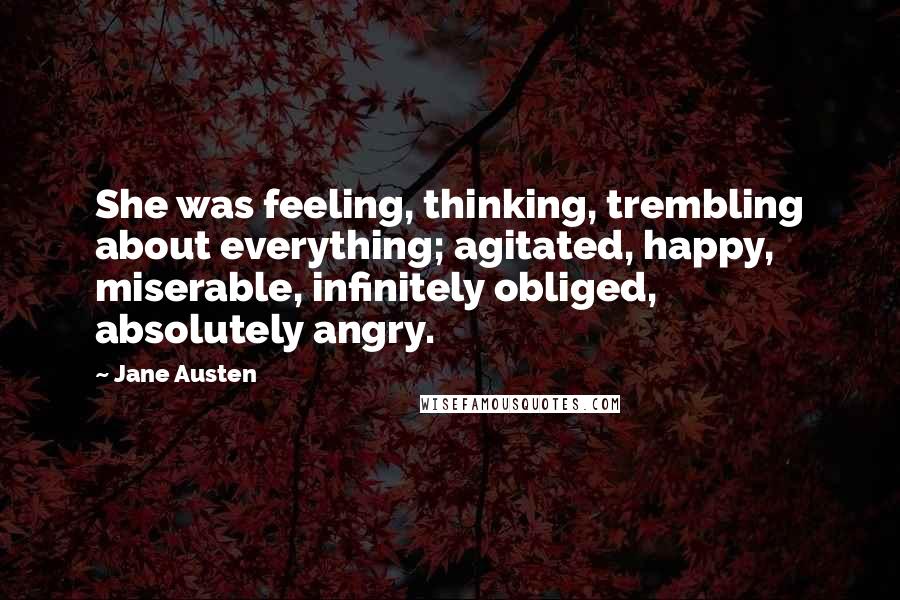 Jane Austen Quotes: She was feeling, thinking, trembling about everything; agitated, happy, miserable, infinitely obliged, absolutely angry.