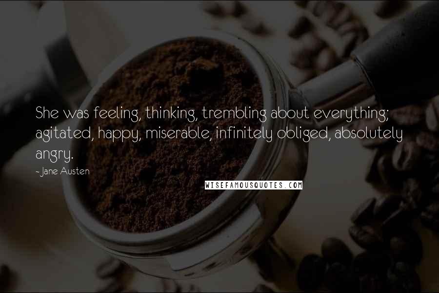 Jane Austen Quotes: She was feeling, thinking, trembling about everything; agitated, happy, miserable, infinitely obliged, absolutely angry.