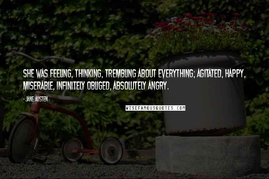 Jane Austen Quotes: She was feeling, thinking, trembling about everything; agitated, happy, miserable, infinitely obliged, absolutely angry.