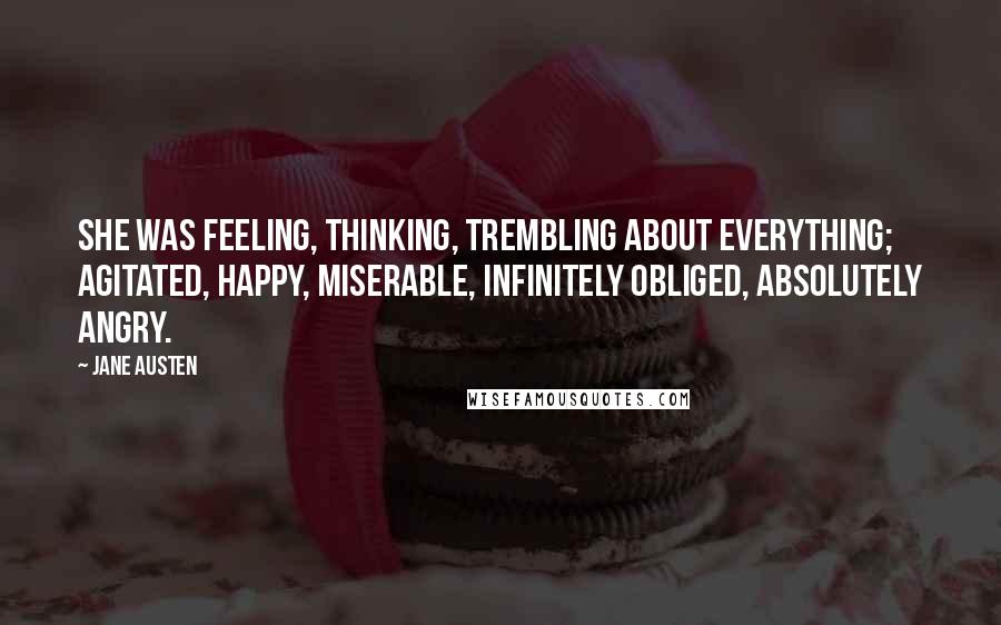 Jane Austen Quotes: She was feeling, thinking, trembling about everything; agitated, happy, miserable, infinitely obliged, absolutely angry.