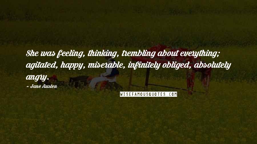 Jane Austen Quotes: She was feeling, thinking, trembling about everything; agitated, happy, miserable, infinitely obliged, absolutely angry.